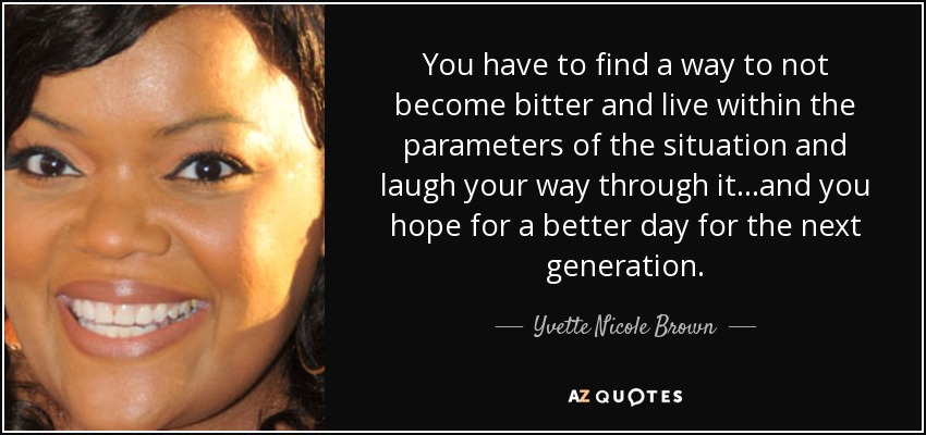 You have to find a way to not become bitter and live within the parameters of the situation and laugh your way through it…and you hope for a better day for the next generation. - Yvette Nicole Brown