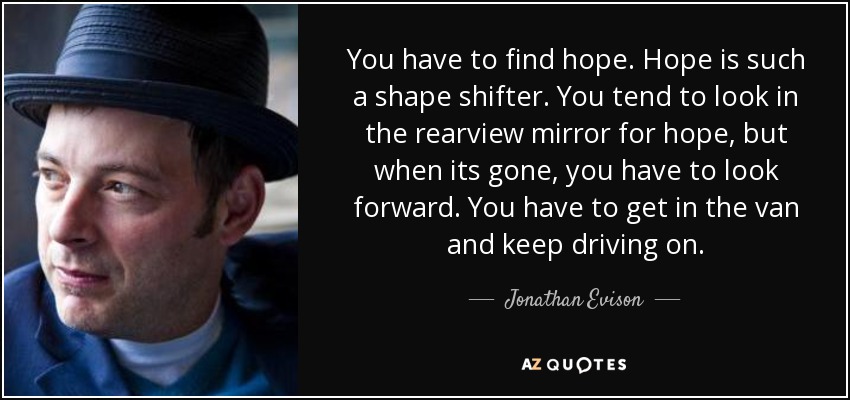 You have to find hope. Hope is such a shape shifter. You tend to look in the rearview mirror for hope, but when its gone, you have to look forward. You have to get in the van and keep driving on. - Jonathan Evison