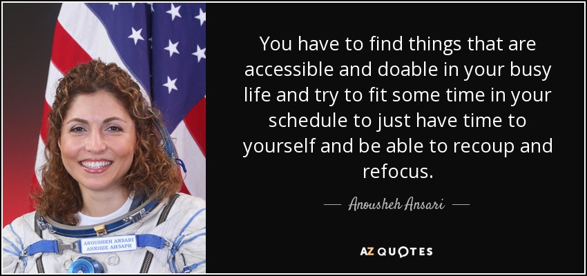 You have to find things that are accessible and doable in your busy life and try to fit some time in your schedule to just have time to yourself and be able to recoup and refocus. - Anousheh Ansari
