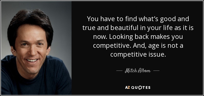 You have to find what’s good and true and beautiful in your life as it is now. Looking back makes you competitive. And, age is not a competitive issue. - Mitch Albom