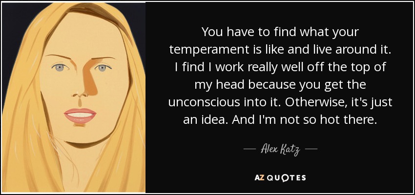 You have to find what your temperament is like and live around it. I find I work really well off the top of my head because you get the unconscious into it. Otherwise, it's just an idea. And I'm not so hot there. - Alex Katz