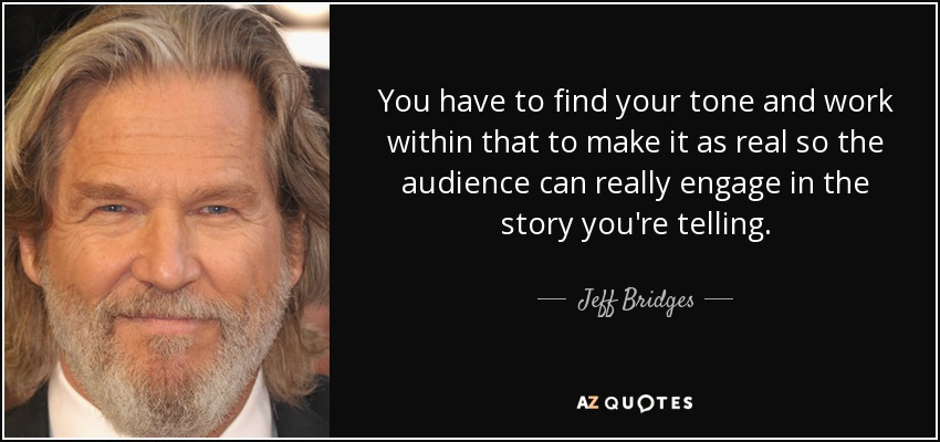 You have to find your tone and work within that to make it as real so the audience can really engage in the story you're telling. - Jeff Bridges