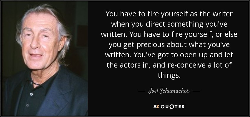 You have to fire yourself as the writer when you direct something you've written. You have to fire yourself, or else you get precious about what you've written. You've got to open up and let the actors in, and re-conceive a lot of things. - Joel Schumacher