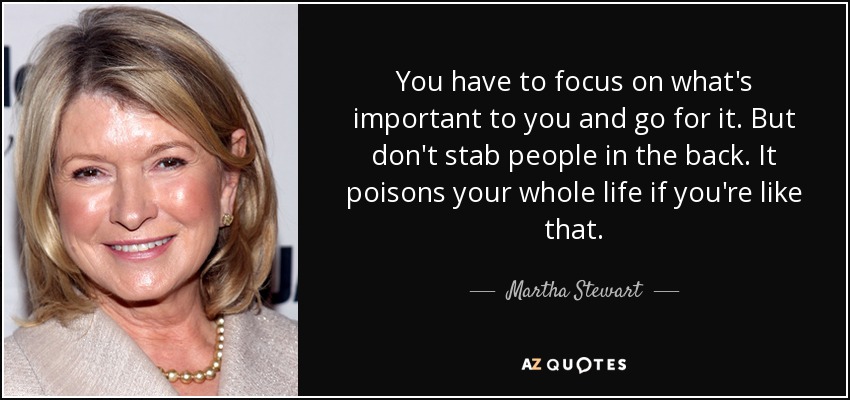You have to focus on what's important to you and go for it. But don't stab people in the back. It poisons your whole life if you're like that. - Martha Stewart