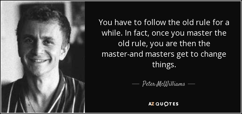 You have to follow the old rule for a while. In fact, once you master the old rule, you are then the master-and masters get to change things. - Peter McWilliams