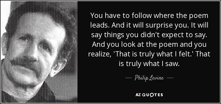 You have to follow where the poem leads. And it will surprise you. It will say things you didn't expect to say. And you look at the poem and you realize, 'That is truly what I felt.' That is truly what I saw. - Philip Levine