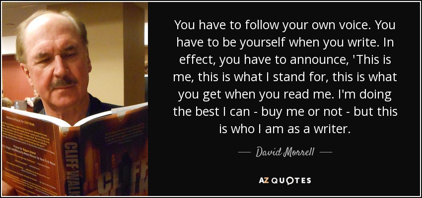 You have to follow your own voice. You have to be yourself when you write. In effect, you have to announce, 'This is me, this is what I stand for, this is what you get when you read me. I'm doing the best I can - buy me or not - but this is who I am as a writer. - David Morrell