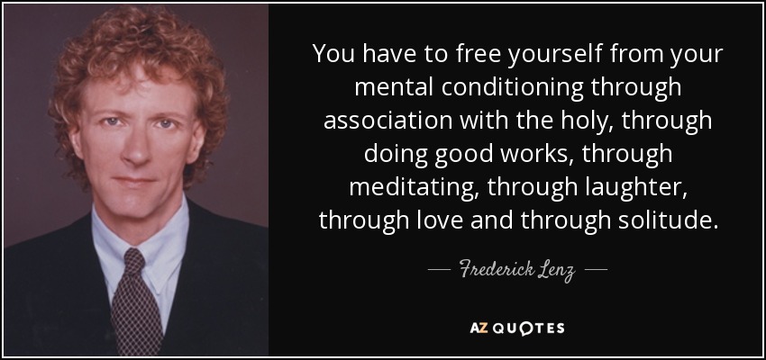 You have to free yourself from your mental conditioning through association with the holy, through doing good works, through meditating, through laughter, through love and through solitude. - Frederick Lenz
