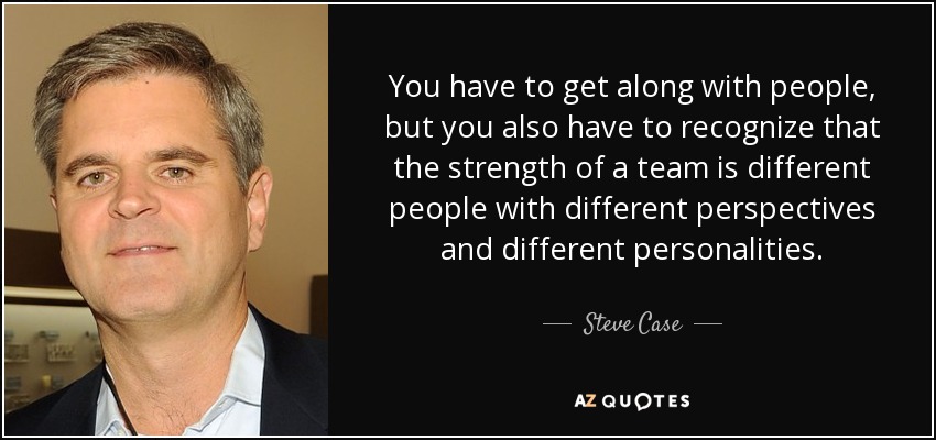You have to get along with people, but you also have to recognize that the strength of a team is different people with different perspectives and different personalities. - Steve Case