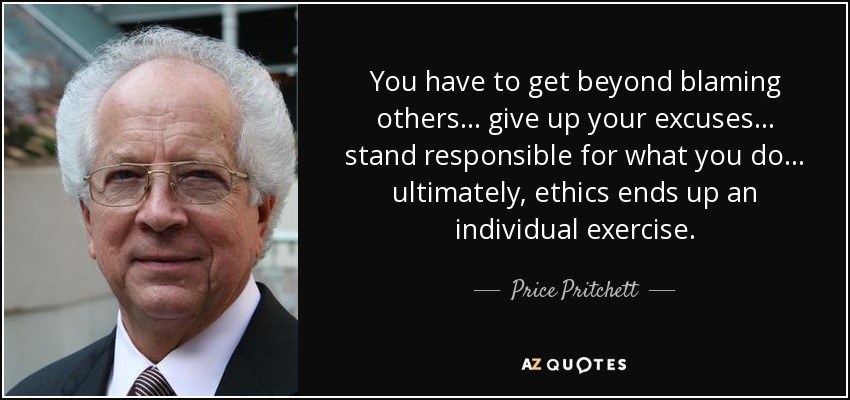 You have to get beyond blaming others . . . give up your excuses . . . stand responsible for what you do . . . ultimately, ethics ends up an individual exercise. - Price Pritchett