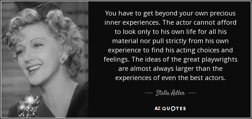 You have to get beyond your own precious inner experiences. The actor cannot afford to look only to his own life for all his material nor pull strictly from his own experience to find his acting choices and feelings. The ideas of the great playwrights are almost always larger than the experiences of even the best actors. - Stella Adler