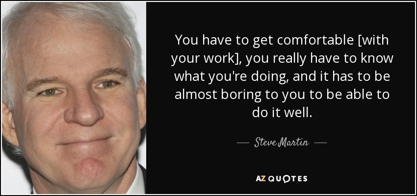 You have to get comfortable [with your work], you really have to know what you're doing, and it has to be almost boring to you to be able to do it well. - Steve Martin