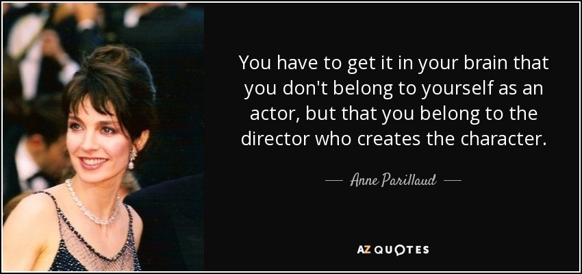 You have to get it in your brain that you don't belong to yourself as an actor, but that you belong to the director who creates the character. - Anne Parillaud