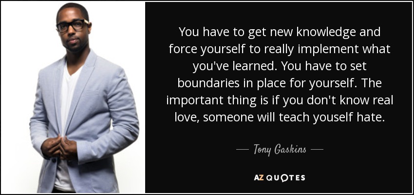 You have to get new knowledge and force yourself to really implement what you've learned. You have to set boundaries in place for yourself. The important thing is if you don't know real love, someone will teach youself hate. - Tony Gaskins
