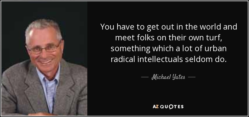 You have to get out in the world and meet folks on their own turf, something which a lot of urban radical intellectuals seldom do. - Michael Yates