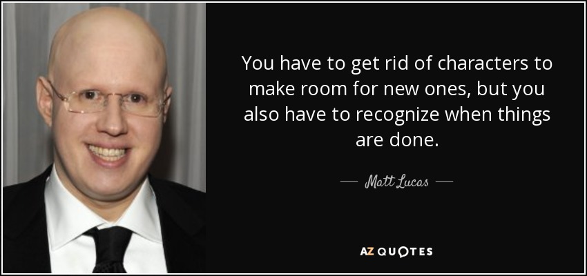You have to get rid of characters to make room for new ones, but you also have to recognize when things are done. - Matt Lucas