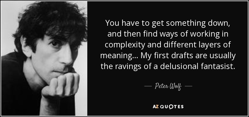 You have to get something down, and then find ways of working in complexity and different layers of meaning... My first drafts are usually the ravings of a delusional fantasist. - Peter Wolf