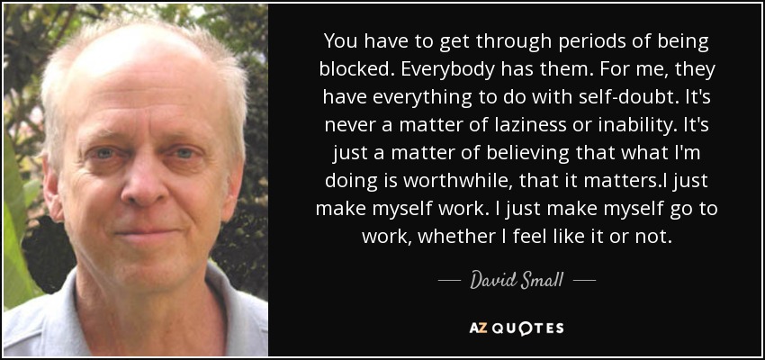 You have to get through periods of being blocked. Everybody has them. For me, they have everything to do with self-doubt. It's never a matter of laziness or inability. It's just a matter of believing that what I'm doing is worthwhile, that it matters.I just make myself work. I just make myself go to work, whether I feel like it or not. - David Small