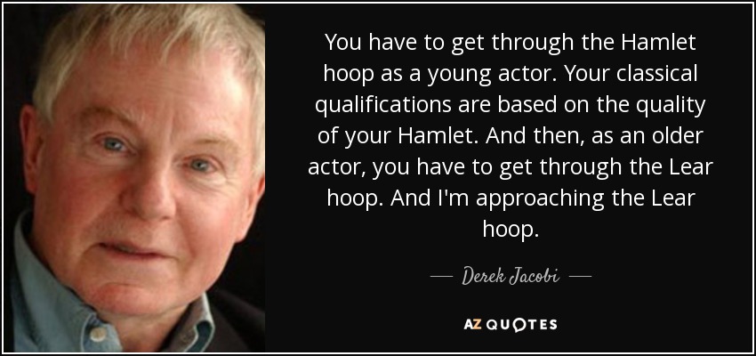 You have to get through the Hamlet hoop as a young actor. Your classical qualifications are based on the quality of your Hamlet. And then, as an older actor, you have to get through the Lear hoop. And I'm approaching the Lear hoop. - Derek Jacobi