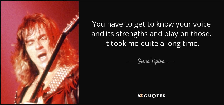 You have to get to know your voice and its strengths and play on those. It took me quite a long time. - Glenn Tipton