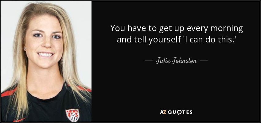 You have to get up every morning and tell yourself 'I can do this.' - Julie Johnston