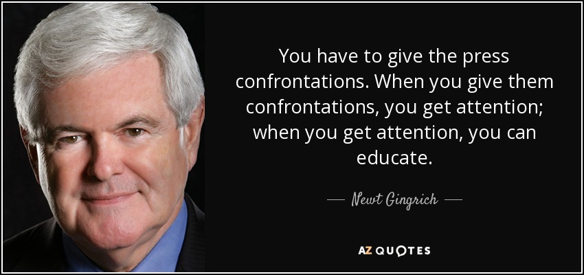 You have to give the press confrontations. When you give them confrontations, you get attention; when you get attention, you can educate. - Newt Gingrich