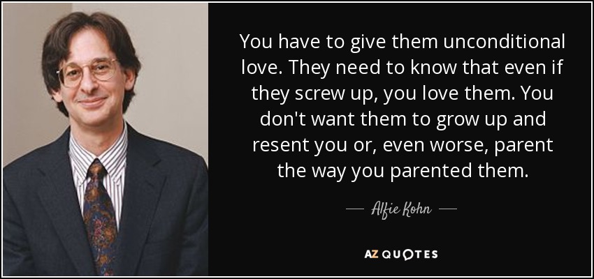 You have to give them unconditional love. They need to know that even if they screw up, you love them. You don't want them to grow up and resent you or, even worse, parent the way you parented them. - Alfie Kohn