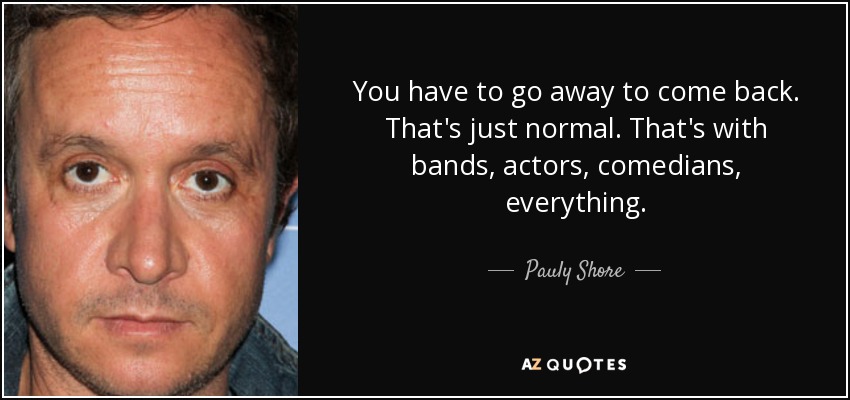 You have to go away to come back. That's just normal. That's with bands, actors, comedians, everything. - Pauly Shore