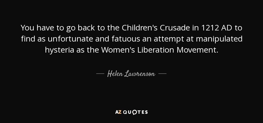 You have to go back to the Children's Crusade in 1212 AD to find as unfortunate and fatuous an attempt at manipulated hysteria as the Women's Liberation Movement. - Helen Lawrenson