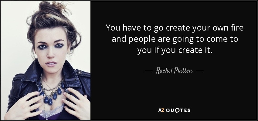 You have to go create your own fire and people are going to come to you if you create it. - Rachel Platten