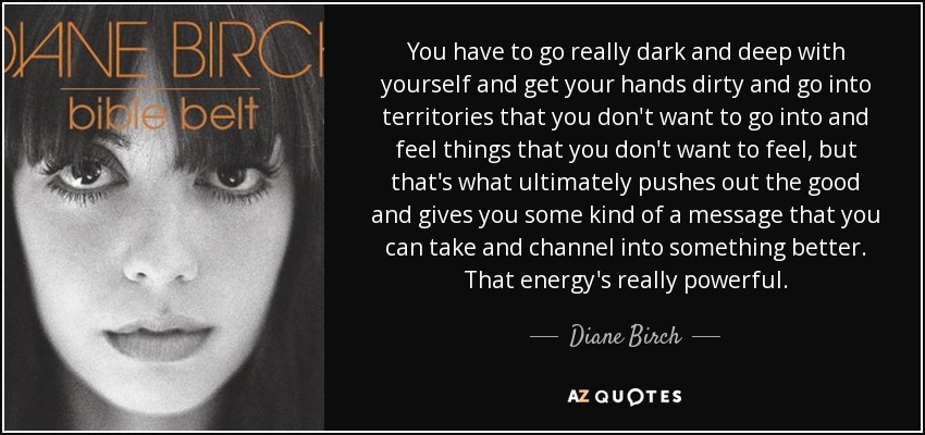 You have to go really dark and deep with yourself and get your hands dirty and go into territories that you don't want to go into and feel things that you don't want to feel, but that's what ultimately pushes out the good and gives you some kind of a message that you can take and channel into something better. That energy's really powerful. - Diane Birch