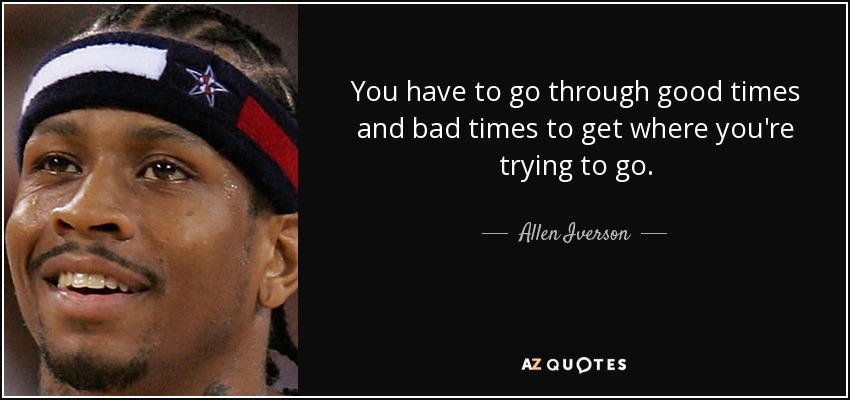 You have to go through good times and bad times to get where you're trying to go. - Allen Iverson