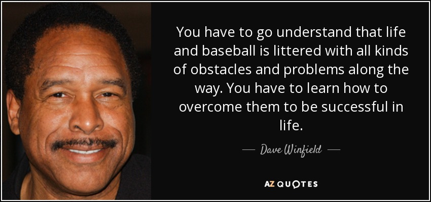 You have to go understand that life and baseball is littered with all kinds of obstacles and problems along the way. You have to learn how to overcome them to be successful in life. - Dave Winfield