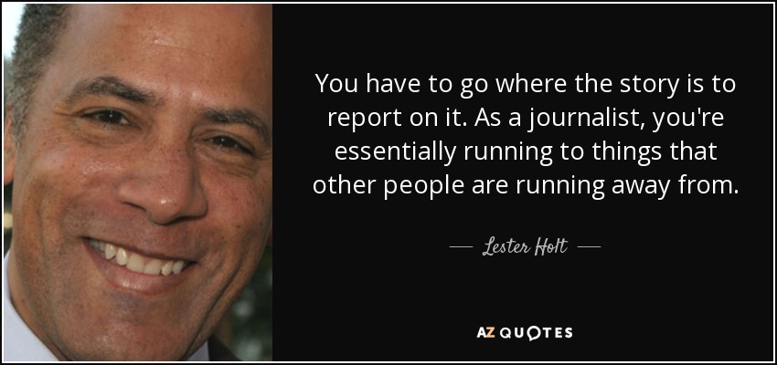 You have to go where the story is to report on it. As a journalist, you're essentially running to things that other people are running away from. - Lester Holt