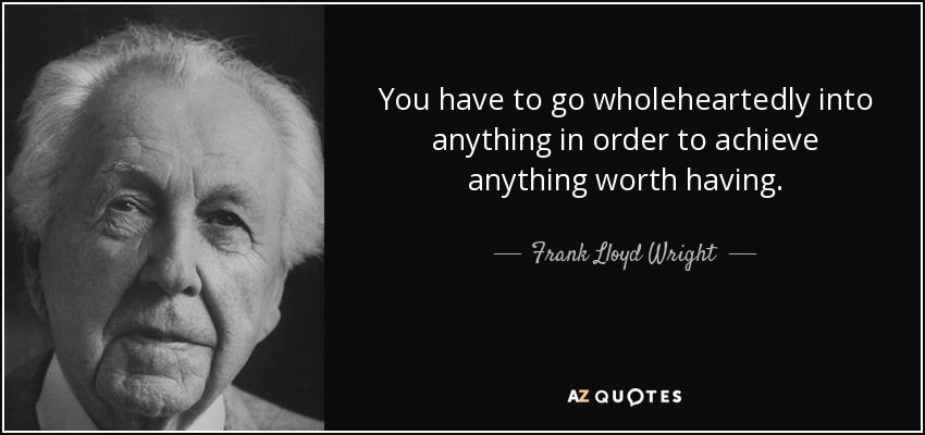 You have to go wholeheartedly into anything in order to achieve anything worth having. - Frank Lloyd Wright
