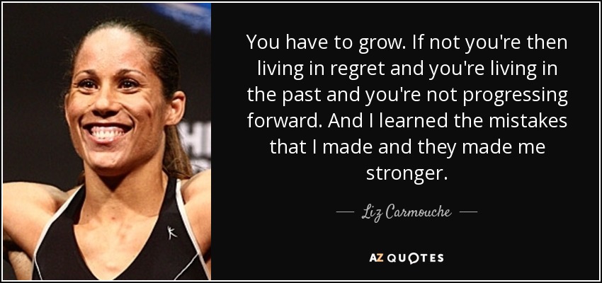 You have to grow. If not you're then living in regret and you're living in the past and you're not progressing forward. And I learned the mistakes that I made and they made me stronger. - Liz Carmouche