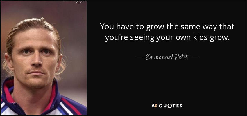 You have to grow the same way that you're seeing your own kids grow. - Emmanuel Petit