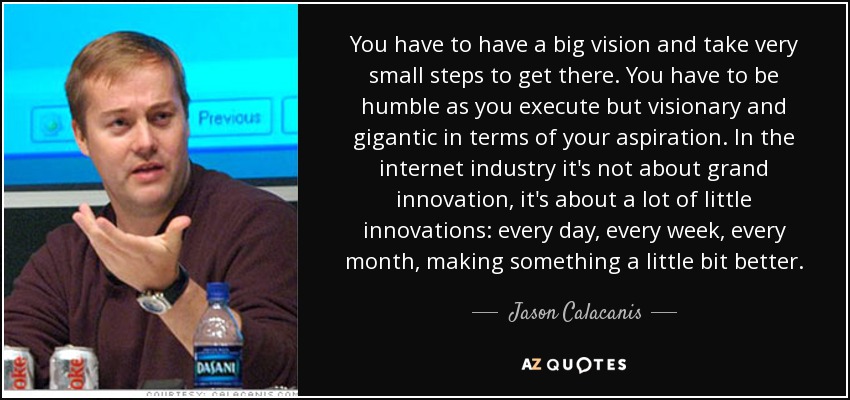 You have to have a big vision and take very small steps to get there. You have to be humble as you execute but visionary and gigantic in terms of your aspiration. In the internet industry it's not about grand innovation, it's about a lot of little innovations: every day, every week, every month, making something a little bit better. - Jason Calacanis