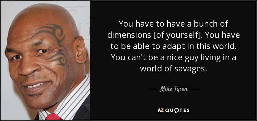 You have to have a bunch of dimensions [of yourself]. You have to be able to adapt in this world. You can't be a nice guy living in a world of savages. - Mike Tyson
