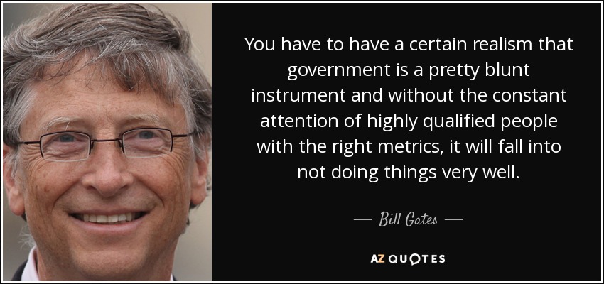 You have to have a certain realism that government is a pretty blunt instrument and without the constant attention of highly qualified people with the right metrics, it will fall into not doing things very well. - Bill Gates