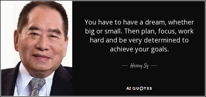 You have to have a dream, whether big or small. Then plan, focus, work hard and be very determined to achieve your goals. - Henry Sy