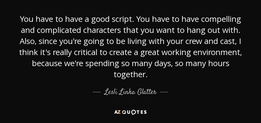 You have to have a good script. You have to have compelling and complicated characters that you want to hang out with. Also, since you're going to be living with your crew and cast, I think it's really critical to create a great working environment, because we're spending so many days, so many hours together. - Lesli Linka Glatter