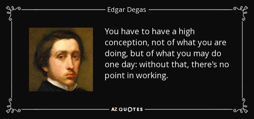 You have to have a high conception, not of what you are doing, but of what you may do one day: without that, there's no point in working. - Edgar Degas