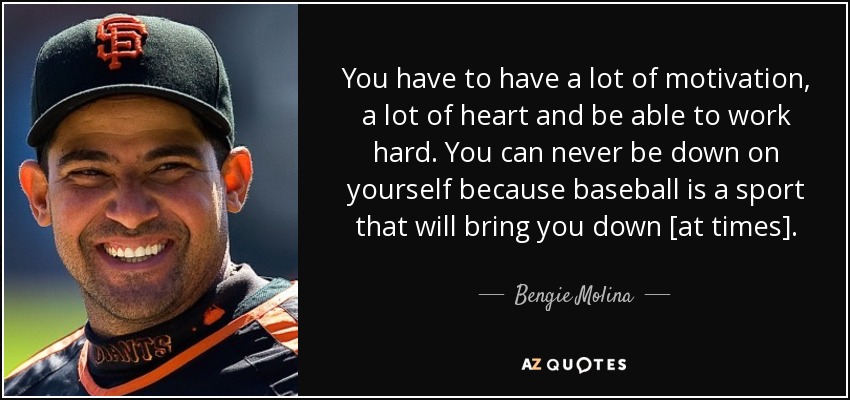 You have to have a lot of motivation, a lot of heart and be able to work hard. You can never be down on yourself because baseball is a sport that will bring you down [at times]. - Bengie Molina