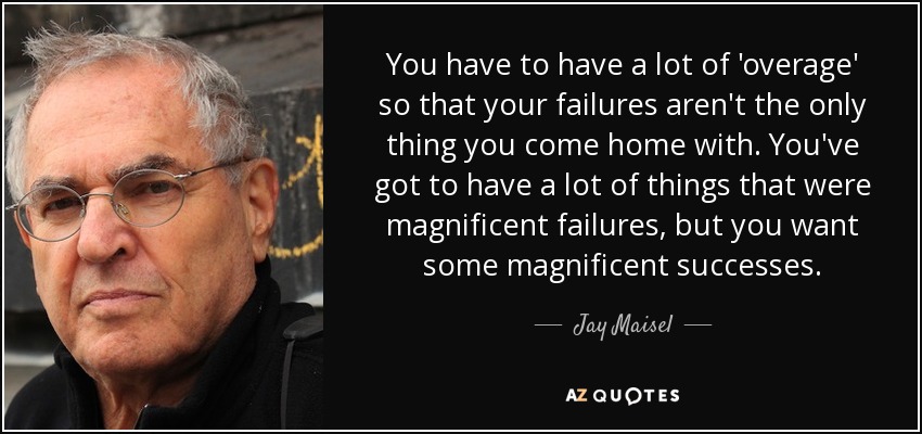 You have to have a lot of 'overage' so that your failures aren't the only thing you come home with. You've got to have a lot of things that were magnificent failures, but you want some magnificent successes. - Jay Maisel