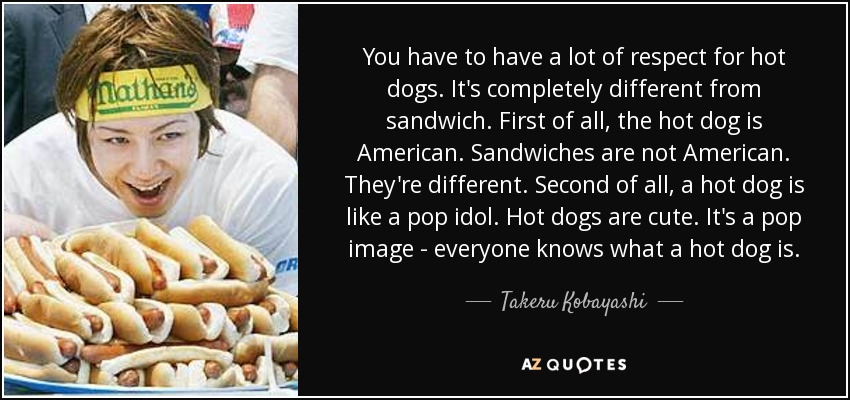 You have to have a lot of respect for hot dogs. It's completely different from sandwich. First of all, the hot dog is American. Sandwiches are not American. They're different. Second of all, a hot dog is like a pop idol. Hot dogs are cute. It's a pop image - everyone knows what a hot dog is. - Takeru Kobayashi