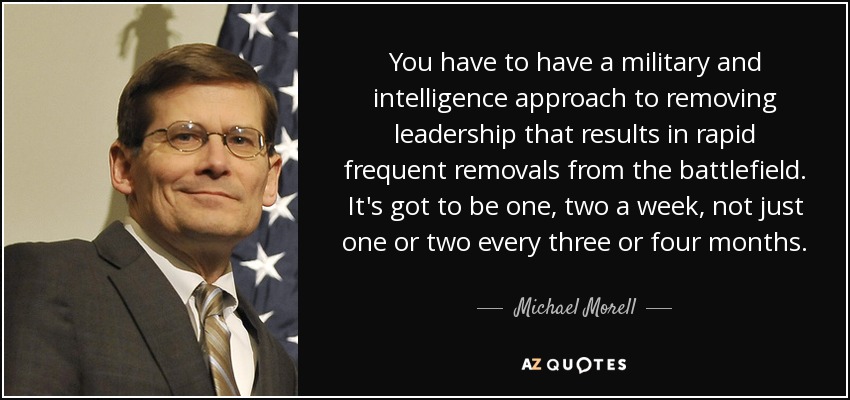 You have to have a military and intelligence approach to removing leadership that results in rapid frequent removals from the battlefield. It's got to be one, two a week, not just one or two every three or four months. - Michael Morell