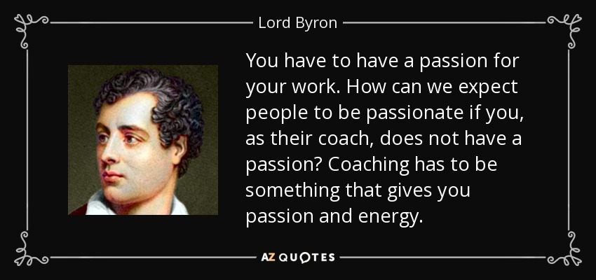 You have to have a passion for your work. How can we expect people to be passionate if you, as their coach, does not have a passion? Coaching has to be something that gives you passion and energy. - Lord Byron
