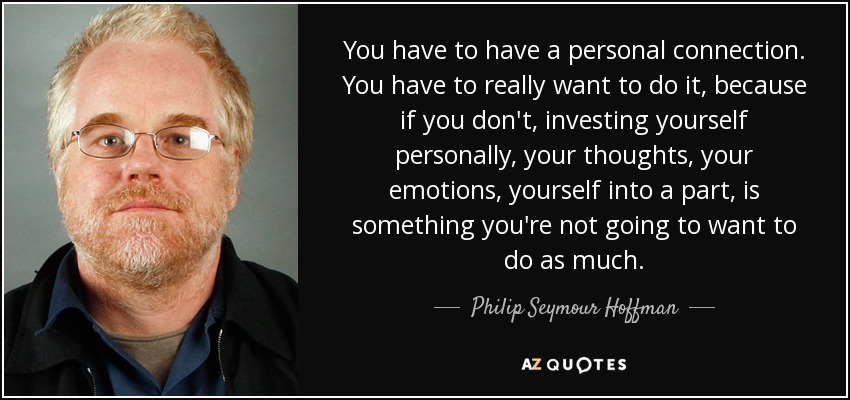 You have to have a personal connection. You have to really want to do it, because if you don't, investing yourself personally, your thoughts, your emotions, yourself into a part, is something you're not going to want to do as much. - Philip Seymour Hoffman