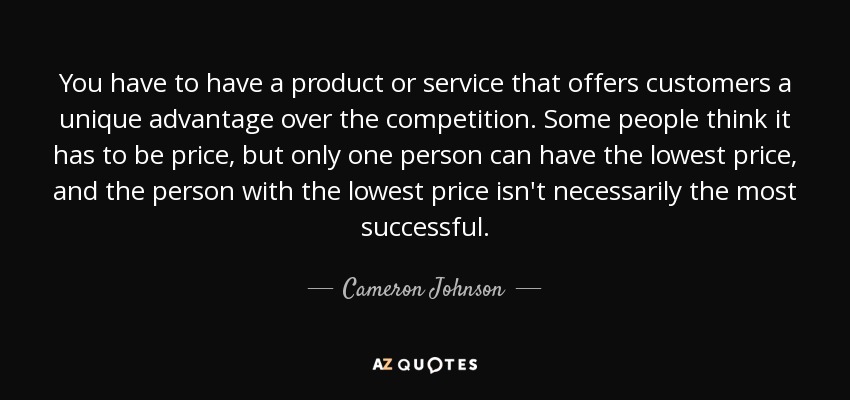 You have to have a product or service that offers customers a unique advantage over the competition. Some people think it has to be price, but only one person can have the lowest price, and the person with the lowest price isn't necessarily the most successful. - Cameron Johnson